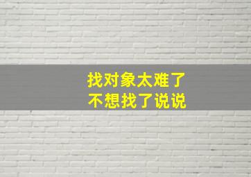 找对象太难了 不想找了说说